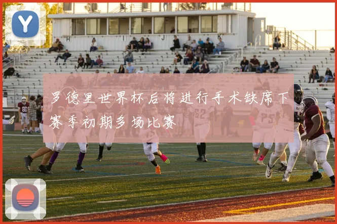 罗德里世界杯后将进行手术缺席下赛季初期多场比赛