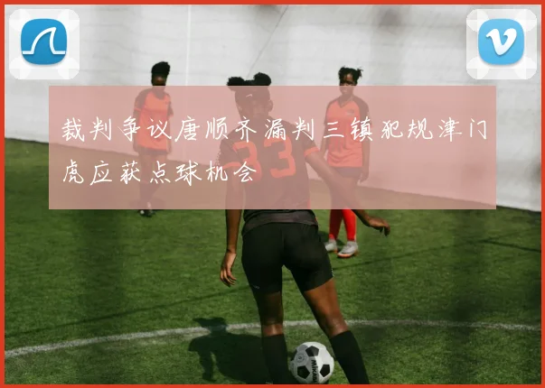 裁判争议唐顺齐漏判三镇犯规津门虎应获点球机会