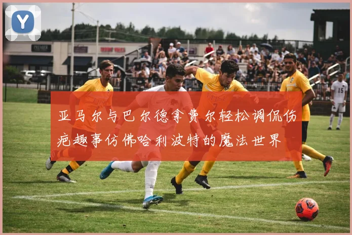亚马尔与巴尔德拿费尔轻松调侃伤疤趣事仿佛哈利波特的魔法世界