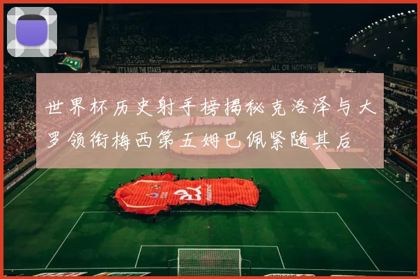 世界杯历史射手榜揭秘克洛泽与大罗领衔梅西第五姆巴佩紧随其后