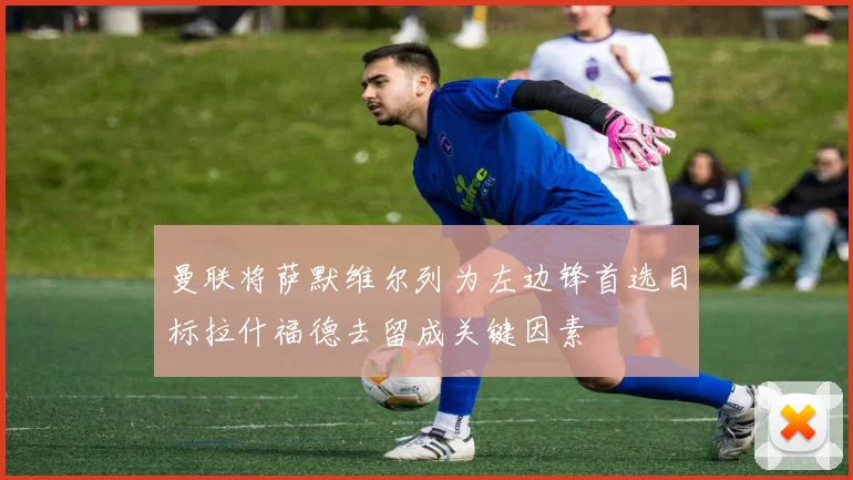 曼联将萨默维尔列为左边锋首选目标拉什福德去留成关键因素