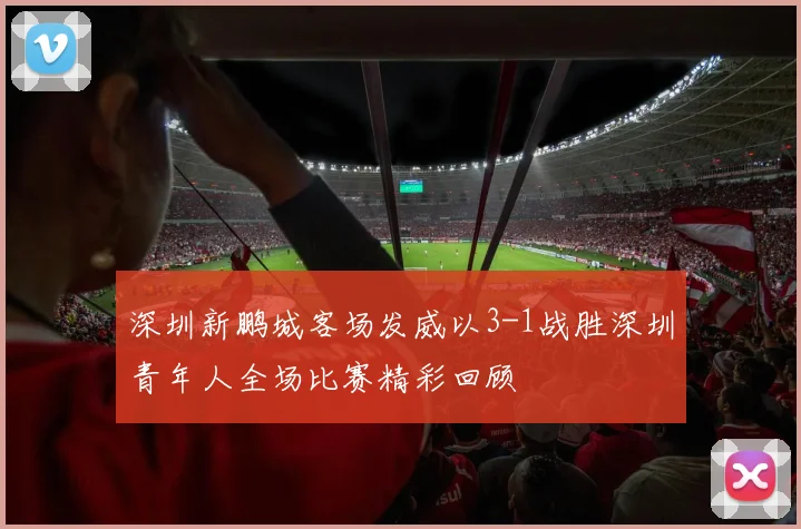 深圳新鹏城客场发威以3-1战胜深圳青年人全场比赛精彩回顾