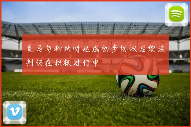 皇马与科纳特达成初步协议后续谈判仍在积极进行中