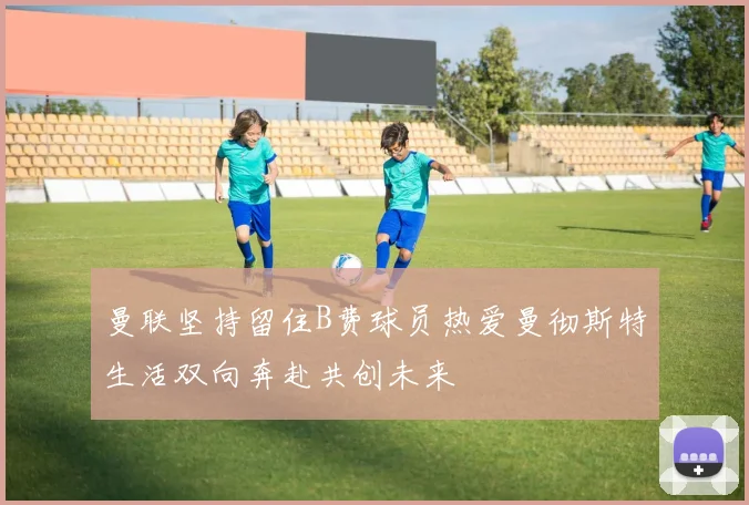 曼联坚持留住B费球员热爱曼彻斯特生活双向奔赴共创未来