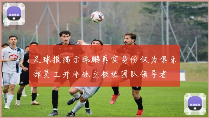 足球报揭示韩鹏真实身份仅为俱乐部员工并非独立教练团队领导者
