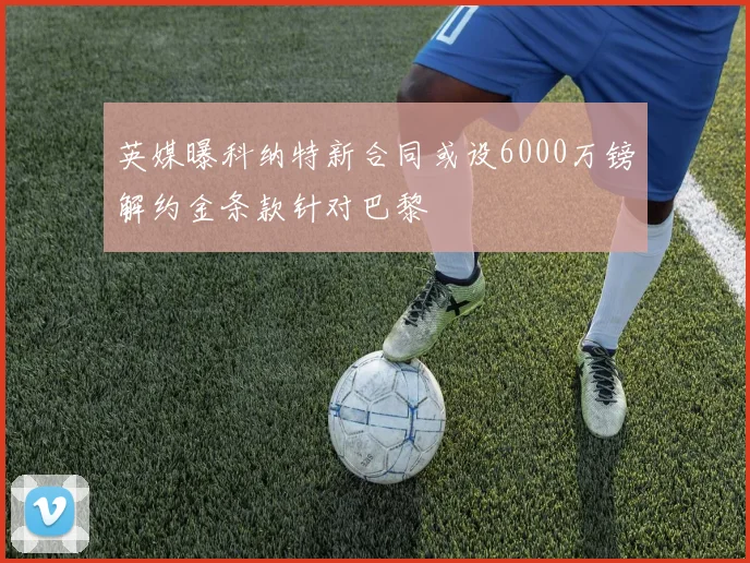 英媒曝科纳特新合同或设6000万镑解约金条款针对巴黎