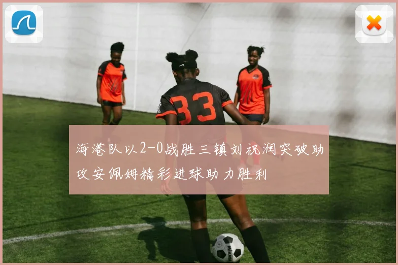 海港队以2-0战胜三镇刘祝润突破助攻安佩姆精彩进球助力胜利