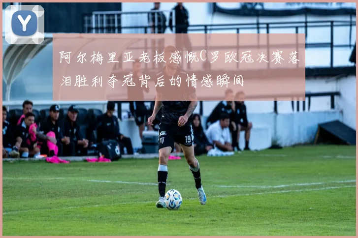阿尔梅里亚老板感慨C罗欧冠决赛落泪胜利夺冠背后的情感瞬间