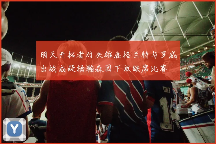明天开拓者对决雄鹿格兰特与罗威出战成疑杨瀚森因下放缺席比赛