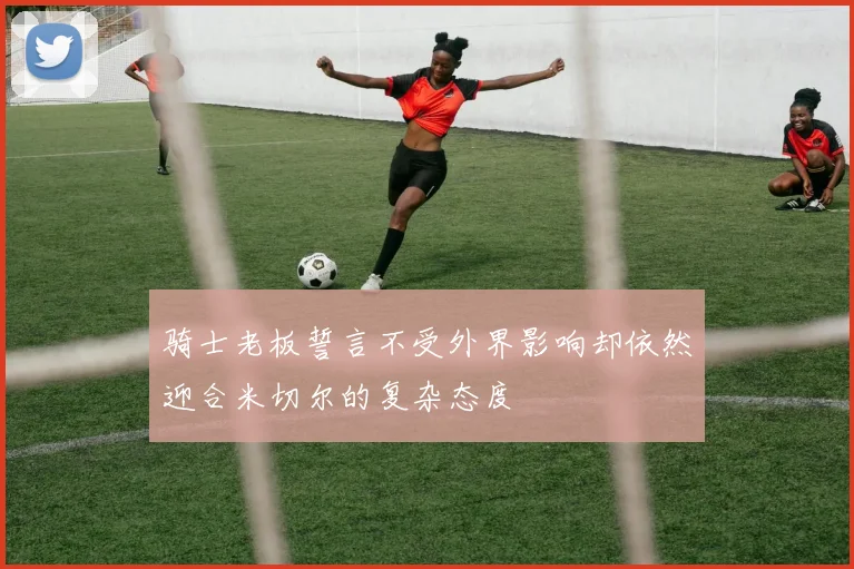 骑士老板誓言不受外界影响却依然迎合米切尔的复杂态度