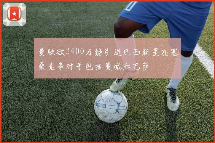 曼联欲3400万镑引进巴西新星孔塞桑竞争对手包括曼城和巴萨