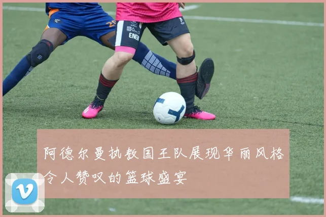 阿德尔曼执教国王队展现华丽风格令人赞叹的篮球盛宴